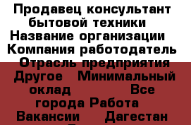 Продавец-консультант бытовой техники › Название организации ­ Компания-работодатель › Отрасль предприятия ­ Другое › Минимальный оклад ­ 27 000 - Все города Работа » Вакансии   . Дагестан респ.,Дагестанские Огни г.